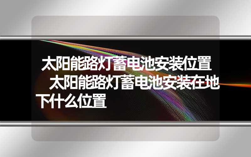 太阳能路灯蓄电池安装位置 太阳能路灯蓄电池安装在地下什么位置